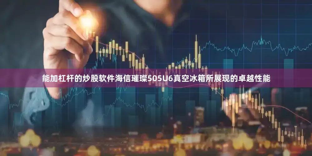 能加杠杆的炒股软件海信璀璨505U6真空冰箱所展现的卓越性能