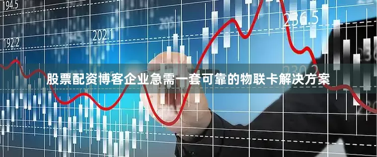 股票配资博客企业急需一套可靠的物联卡解决方案