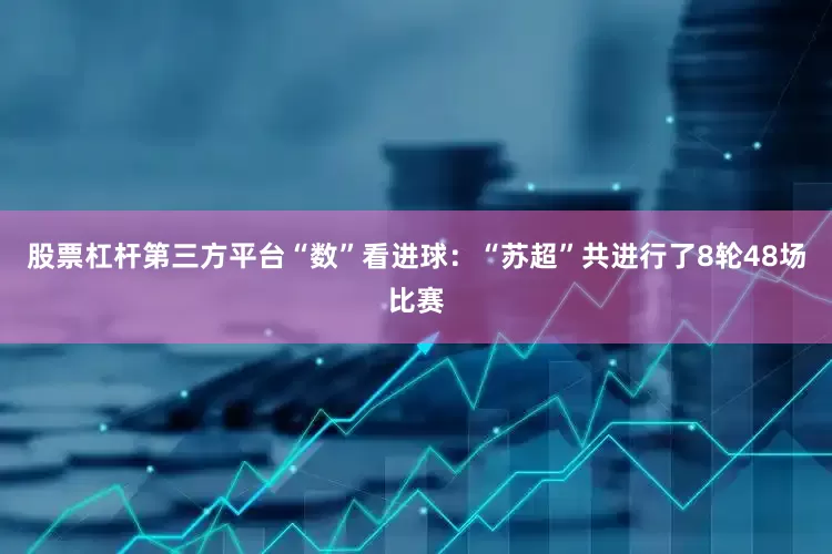 股票杠杆第三方平台“数”看进球：“苏超”共进行了8轮48场比赛