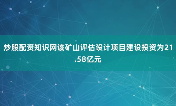 炒股配资知识网该矿山评估设计项目建设投资为21.58亿元