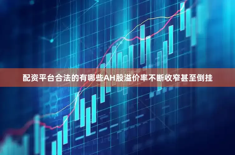 配资平台合法的有哪些AH股溢价率不断收窄甚至倒挂