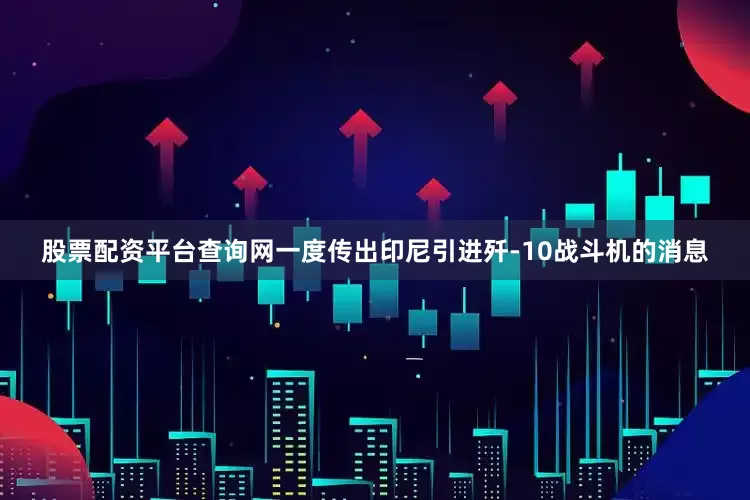 股票配资平台查询网一度传出印尼引进歼-10战斗机的消息